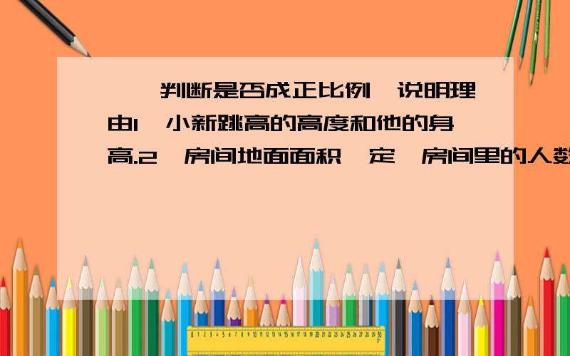 一、判断是否成正比例,说明理由1、小新跳高的高度和他的身高.2、房间地面面积一定,房间里的人数和每人所占的面积.3、一个人的年龄和体重.4、买同一种作业本的本数和钱数.5、分数的分