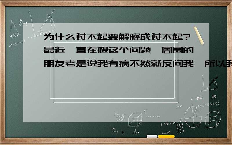 为什么对不起要解释成对不起?最近一直在想这个问题,周围的朋友老是说我有病不然就反问我,所以我只能在这求助了,