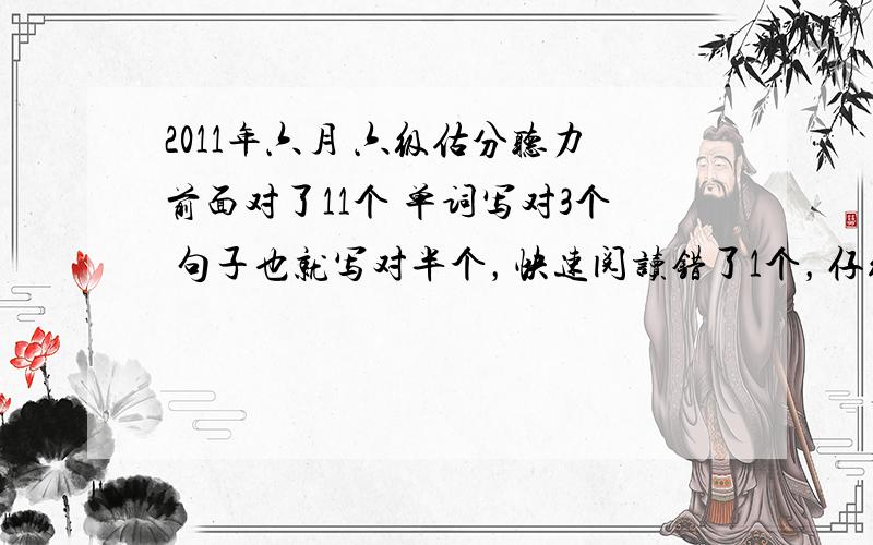 2011年六月 六级估分听力前面对了11个 单词写对3个 句子也就写对半个，快速阅读错了1个，仔细阅读全对，阅读理解错了2个，完形对了12个，翻译能对一半吧，作文一般般，这按照系统算法