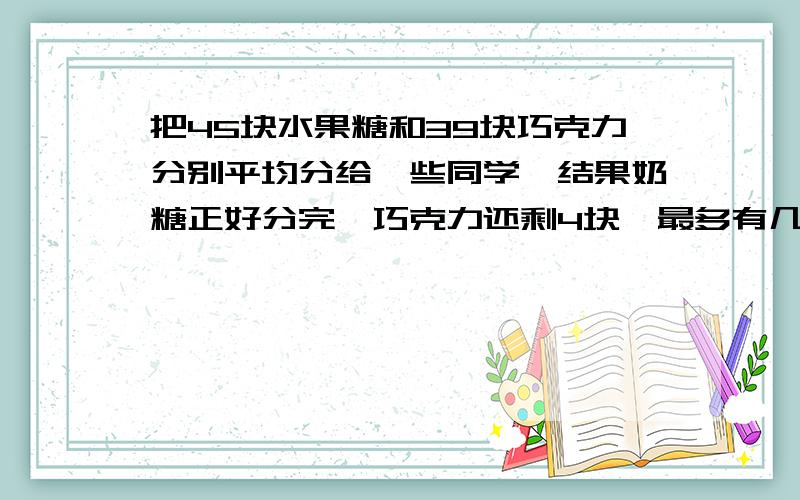 把45块水果糖和39块巧克力分别平均分给一些同学,结果奶糖正好分完,巧克力还剩4块,最多有几位同学?1小时内解答