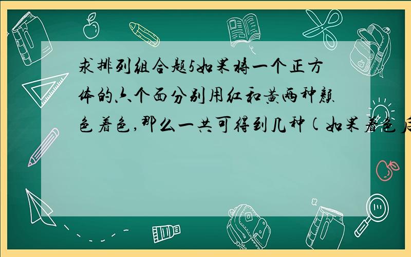 求排列组合题5如果将一个正方体的六个面分别用红和黄两种颜色着色,那么一共可得到几种(如果着色后的两立方体经转动后是一样的，则认为是同一种）