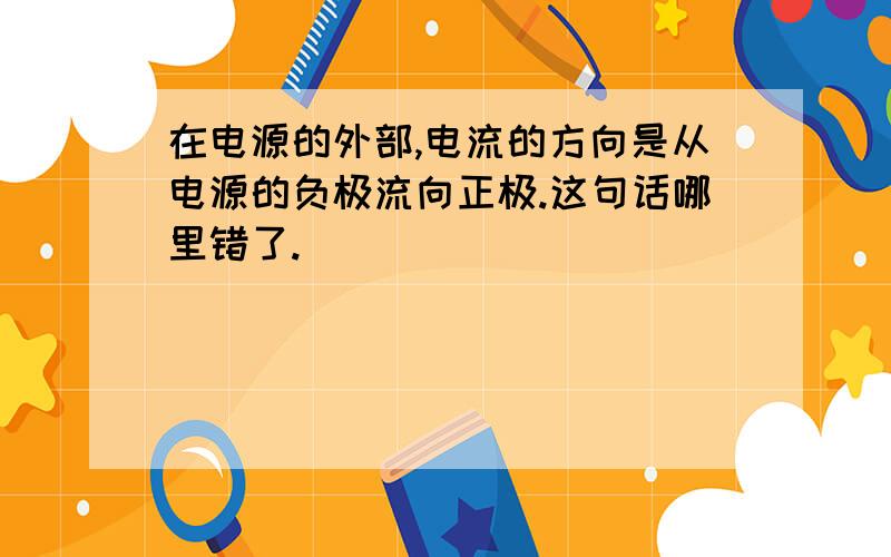 在电源的外部,电流的方向是从电源的负极流向正极.这句话哪里错了.