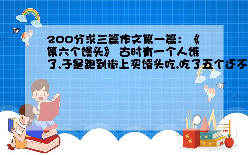 200分求三篇作文第一篇：《第六个馒头》 古时有一个人饿了,于是跑到街上买馒头吃,吃了五个还不觉得饱,于是吃了第六个.六个馒头下了肚,这个人才拍拍肚子说“早知道前五个馒头就不吃了,