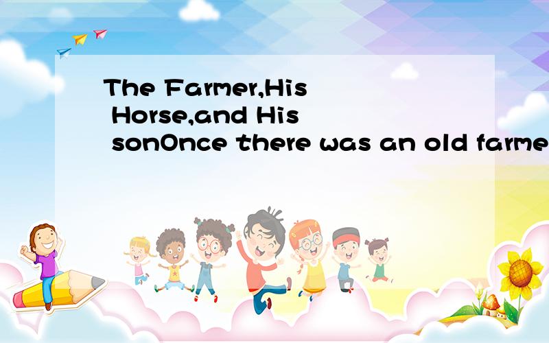 The Farmer,His Horse,and His sonOnce there was an old farmer,with a horse which was almost as old as himself.He set out one morning with his son to sell the horse before it died.Fatherand son walked,because the farmer did not want the horse to be too