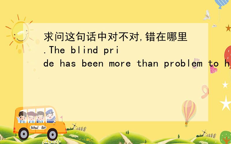 求问这句话中对不对,错在哪里.The blind pride has been more than problem to hinder us getting useful knowledge in the a variety of field,but a thing which is a wall before accomplishing cause as well.如果有错误，请说明语法错在