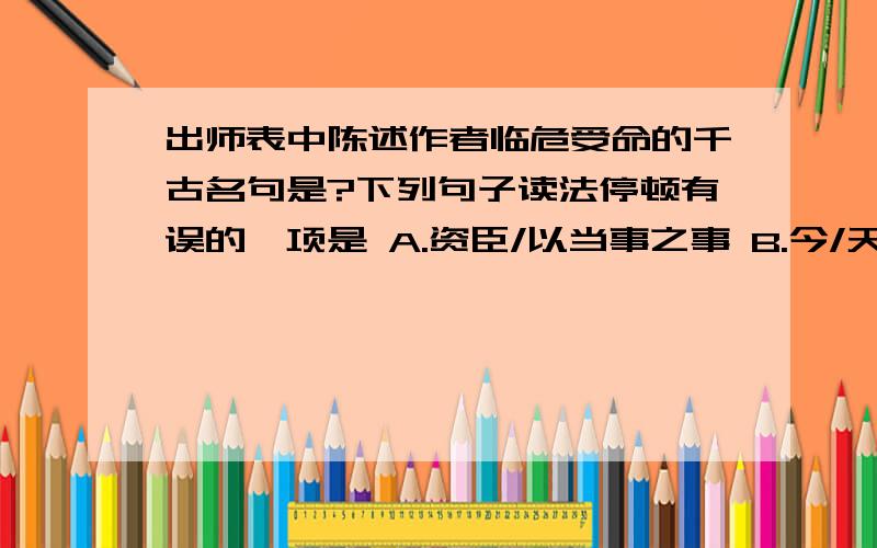 出师表中陈述作者临危受命的千古名句是?下列句子读法停顿有误的一项是 A.资臣/以当事之事 B.今/天下三分,益州/疲敝C.是/以先帝简报/以遗陛下 D.亲/贤臣,远/小人翻译:三顾臣于草庐之中,咨