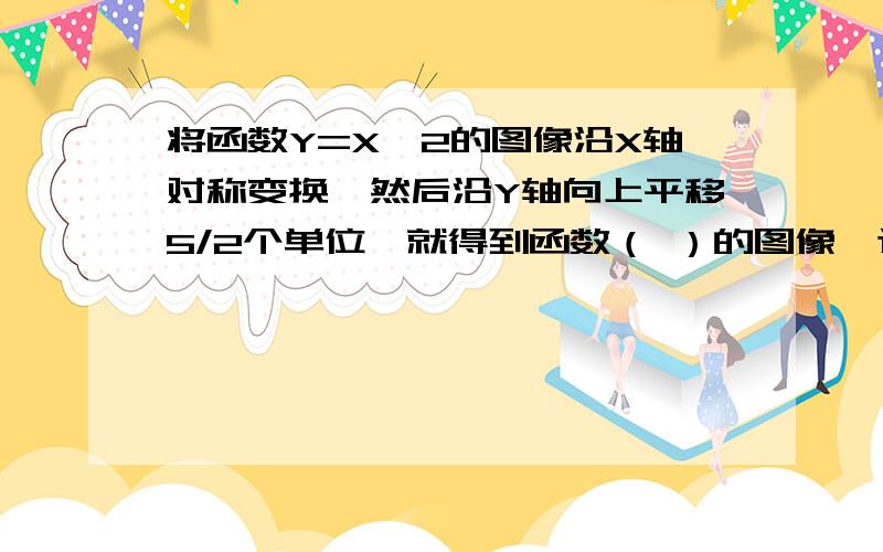 将函数Y=X^2的图像沿X轴对称变换,然后沿Y轴向上平移5/2个单位,就得到函数（ ）的图像,这个图像开口向（ ）,顶点坐标为 （ ）,对称轴为（ ）,当X>0时,Y随X的增大而（ ）