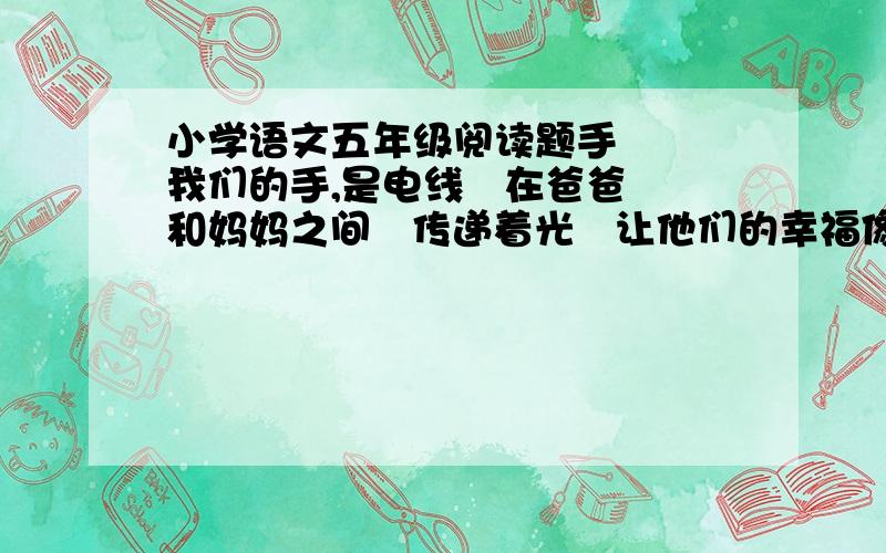 小学语文五年级阅读题手   我们的手,是电线   在爸爸和妈妈之间   传递着光   让他们的幸福像灯一样明亮   我们的手,是桥   跨越海洋   在陆地和陆地之间   传递彼此的问候   我们的手,是船