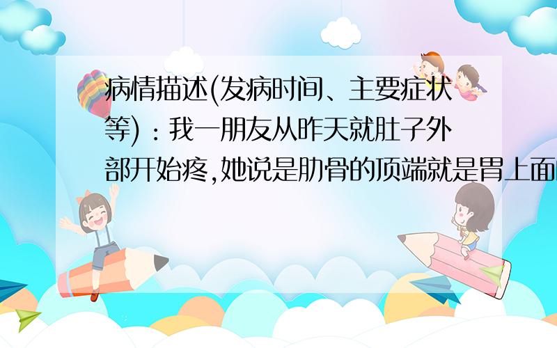 病情描述(发病时间、主要症状等)：我一朋友从昨天就肚子外部开始疼,她说是肋骨的顶端就是胃上面的骨头,胸膛下面下面的骨头,就是那个地方最疼