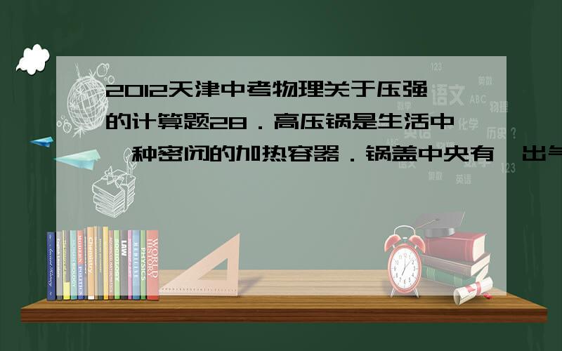 2012天津中考物理关于压强的计算题28．高压锅是生活中一种密闭的加热容器．锅盖中央有一出气孔,孔上盖有限压阀,当锅内气压达到限定值时,限压阀被锅内顶起放出部分气体,实现了对锅内气