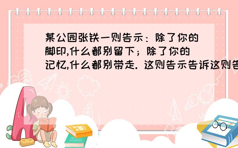 某公园张铁一则告示：除了你的脚印,什么都别留下；除了你的记忆,什么都别带走. 这则告示告诉这则告示告诉游人什么?他写的好不好?理由是什么