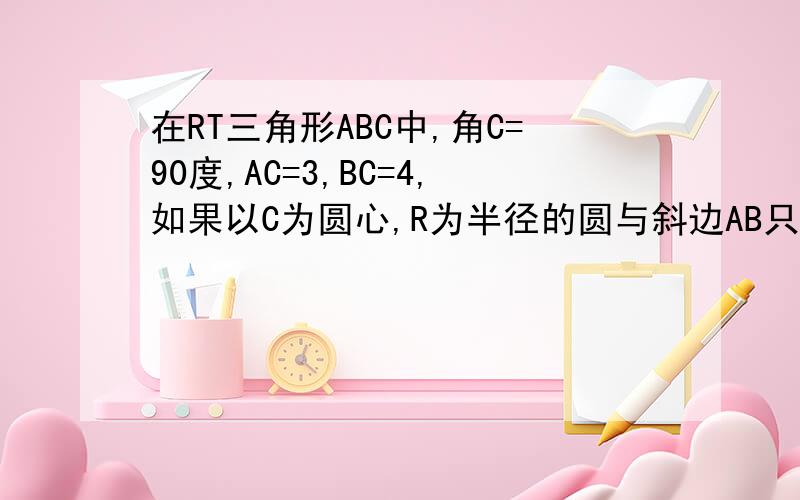 在RT三角形ABC中,角C=90度,AC=3,BC=4,如果以C为圆心,R为半径的圆与斜边AB只有一个公共点,那么半径R的取值范围是