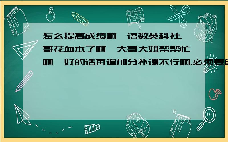 怎么提高成绩啊,语数英科社.哥花血本了啊,大哥大姐帮帮忙啊,好的话再追加分补课不行啊，必须要自己单独的，有没有快速提高的，我大致在班级中下水平，先要考到十几名怎么办。怎么没