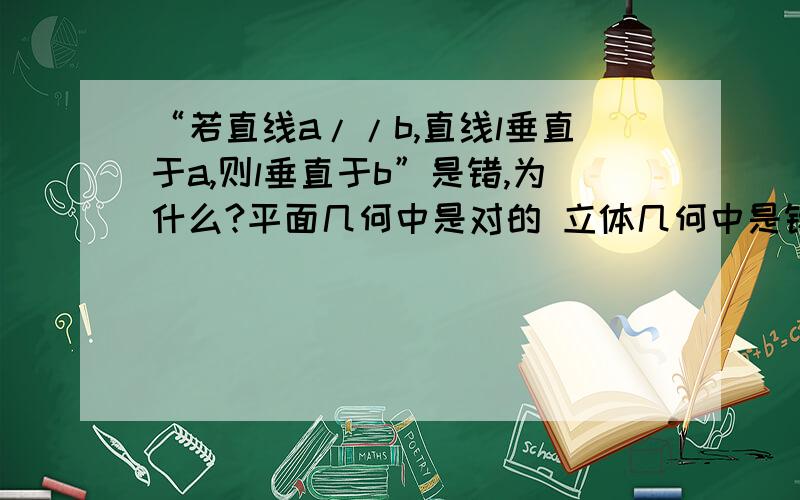 “若直线a//b,直线l垂直于a,则l垂直于b”是错,为什么?平面几何中是对的 立体几何中是错的 l和b可能不在一个平面内这有什么意思啊 最好图像说明 如果能说懂就不用了