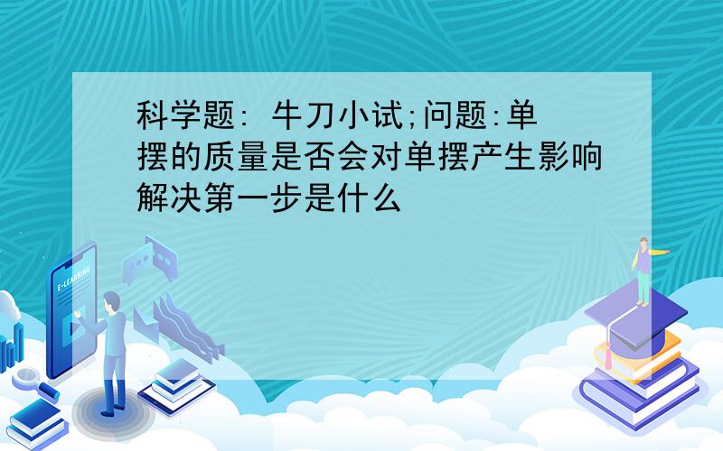 科学题: 牛刀小试;问题:单摆的质量是否会对单摆产生影响解决第一步是什么