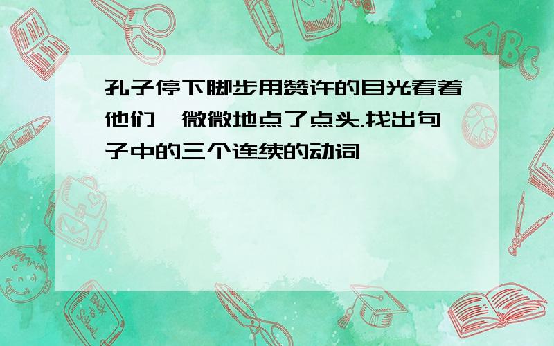 孔子停下脚步用赞许的目光看着他们,微微地点了点头.找出句子中的三个连续的动词