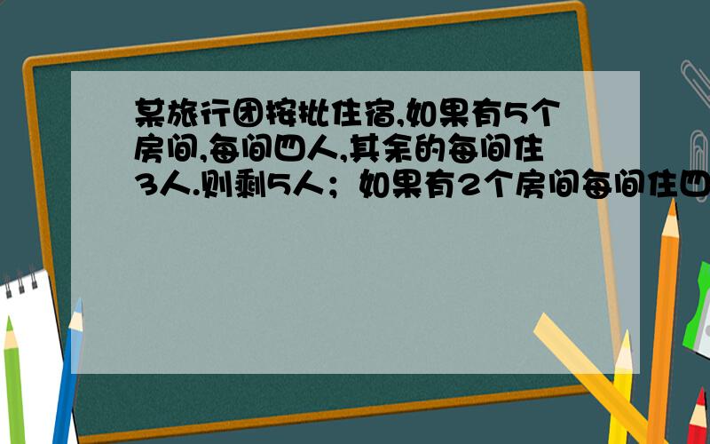 某旅行团按批住宿,如果有5个房间,每间四人,其余的每间住3人.则剩5人；如果有2个房间每间住四人,其余每间住5人,则正好分完,求几个房间?几个人?