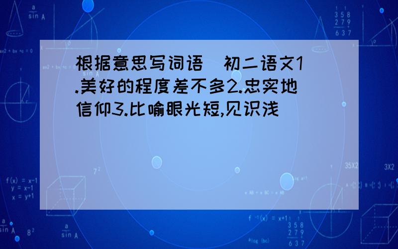 根据意思写词语  初二语文1.美好的程度差不多2.忠实地信仰3.比喻眼光短,见识浅