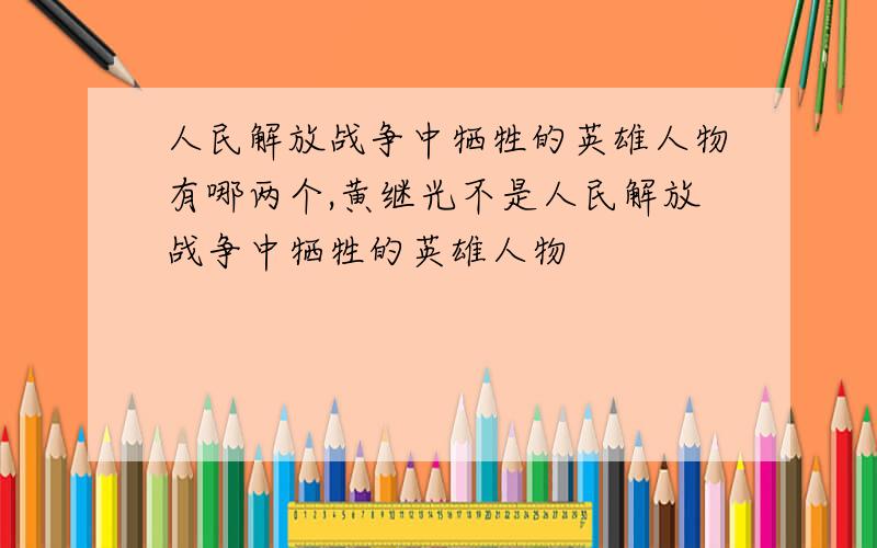 人民解放战争中牺牲的英雄人物有哪两个,黄继光不是人民解放战争中牺牲的英雄人物