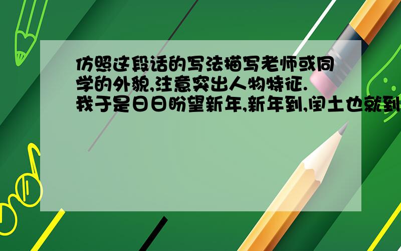 仿照这段话的写法描写老师或同学的外貌,注意突出人物特征.我于是日日盼望新年,新年到,闰土也就到了.好容易到了年末,有一日,闰土来了,我便飞跑地去看.他正在厨房里,紫色的圆脸,头戴一