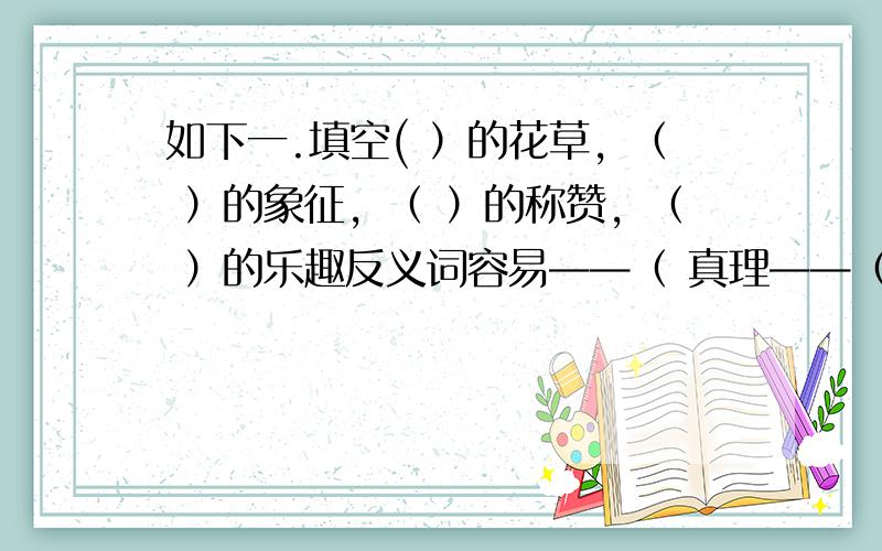 如下一.填空( ）的花草，（ ）的象征，（ ）的称赞，（ ）的乐趣反义词容易——（ 真理——（ 关切——（ ）