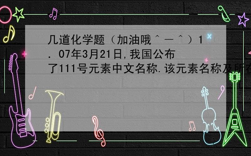 几道化学题（加油哦＾－＾）1．07年3月21日,我国公布了111号元素中文名称.该元素名称及所在周期（ ）A金字旁的仑 第七周期B镭 第七周期C铼 第六周期D氡 第六周期2．下列家庭实验中不涉及