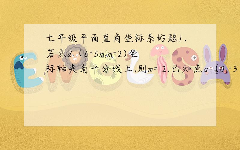 七年级平面直角坐标系的题1.若点d（6-5m,m-2)坐标轴夹角平分线上,则m= 2.已知点a（0,-3）,b（0,4）,点c在x轴上,如果三角形abc面积为15,求点c坐标.3.求下列符合条件的点b坐标（1）已知a(2,0）,|ab|=4,b