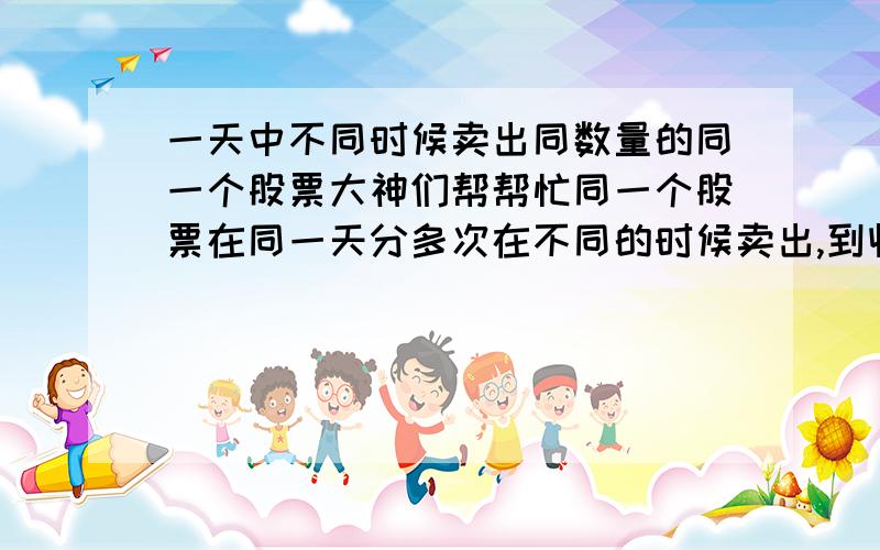 一天中不同时候卖出同数量的同一个股票大神们帮帮忙同一个股票在同一天分多次在不同的时候卖出,到收盘时是不是一样的?（就如我在昨天买进1000股某一公司的股,在今天上午我卖出了500股