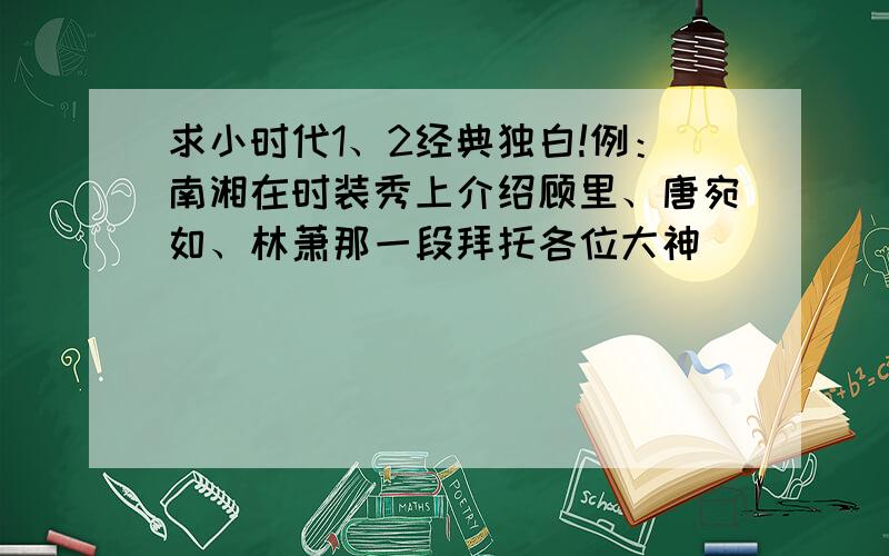 求小时代1、2经典独白!例：南湘在时装秀上介绍顾里、唐宛如、林萧那一段拜托各位大神