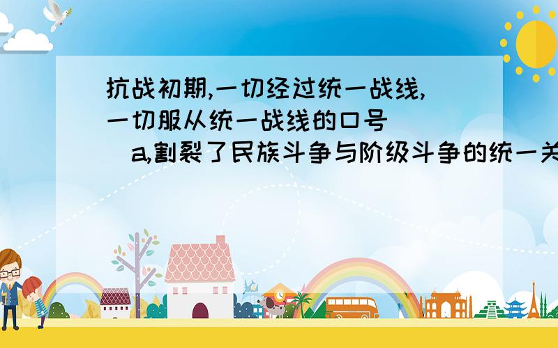 抗战初期,一切经过统一战线,一切服从统一战线的口号     a,割裂了民族斗争与阶级斗争的统一关系   a选项这个a选项对不对？