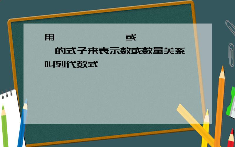 用—————— 或——————的式子来表示数或数量关系,叫列代数式