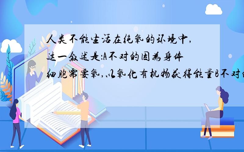 人类不能生活在纯氧的环境中,这一叙述是：A不对的因为身体细胞需要氧,以氧化有机物获得能量B不对的 因为人体所吸收的纯氧经呼吸道进入血液是,已有许多CO2产生,不影响呼吸的调节C 对的