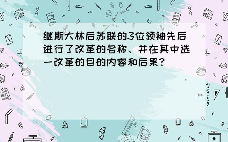 继斯大林后苏联的3位领袖先后进行了改革的名称、并在其中选一改革的目的内容和后果?