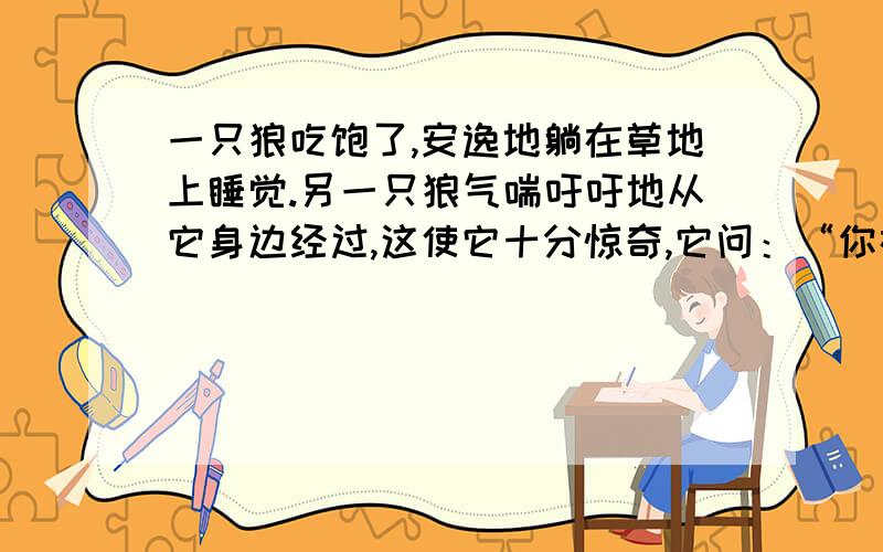 一只狼吃饱了,安逸地躺在草地上睡觉.另一只狼气喘吁吁地从它身边经过,这使它十分惊奇,它问：“你在追赶羚羊吗?” “没有!”“有人在追赶你吗?”“没有!”“那你为什么没命地奔跑呢?”