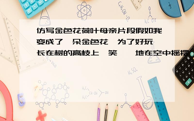 仿写金色花荷叶母亲片段假如我变成了一朵金色花,为了好玩,长在树的高枝上,笑嘻嘻地在空中摇摆,又在新叶上跳舞,妈妈,你会认识我么?仿写：假如我变成了.你是荷叶,我是红莲,心中的雨点来