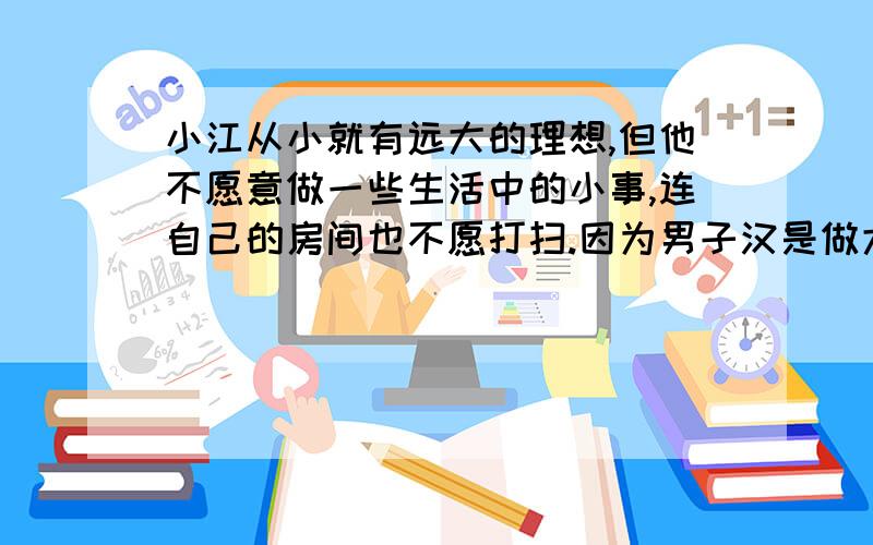 小江从小就有远大的理想,但他不愿意做一些生活中的小事,连自己的房间也不愿打扫.因为男子汉是做大事情的,一些小事无关紧要,没有必要做.你同意他的看法吗?你会说些什么呢?