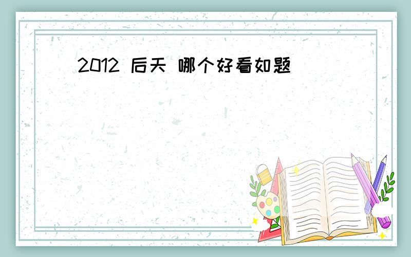 2012 后天 哪个好看如题