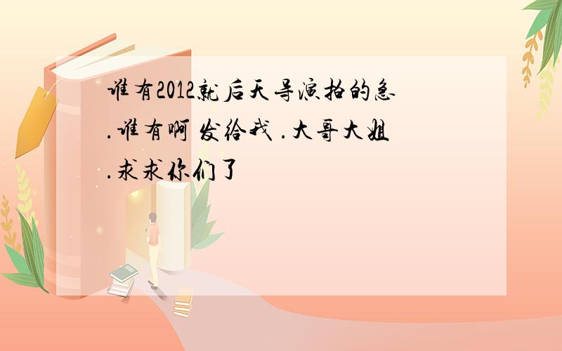 谁有2012就后天导演拍的急.谁有啊 发给我 .大哥大姐.求求你们了