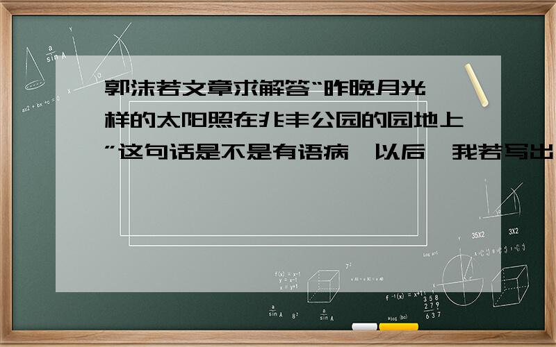 郭沫若文章求解答“昨晚月光一样的太阳照在兆丰公园的园地上”这句话是不是有语病,以后,我若写出,“白的像墨汁一样的大雪”是不是也算正确?未必吧.为什么叫严重语病,我这不是通感吗?