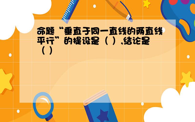 命题“垂直于同一直线的两直线平行”的提设是（ ）,结论是（ ）