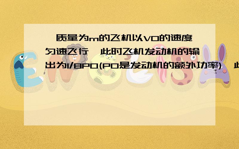 一质量为m的飞机以V0的速度匀速飞行,此时飞机发动机的输出为1/8P0(P0是发动机的额外功率),此后飞机做匀加速飞行,当速度增大到8/5V0时,发动机的输出功率达到P0,已知飞机所受阻力与速度的平