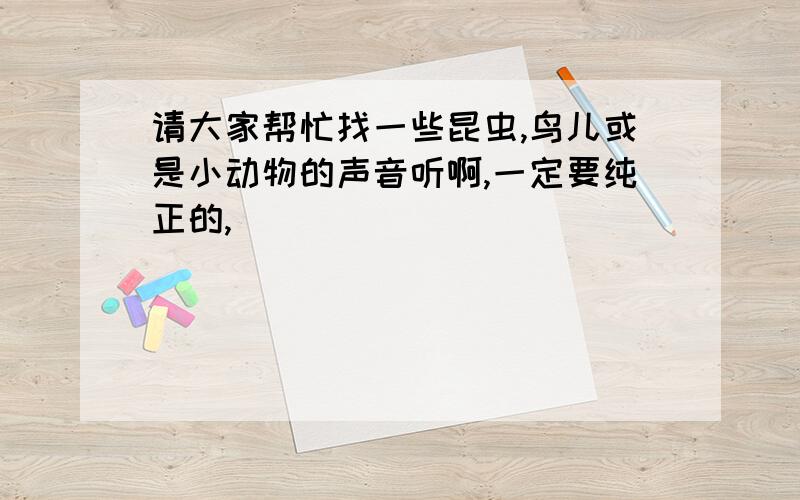 请大家帮忙找一些昆虫,鸟儿或是小动物的声音听啊,一定要纯正的,