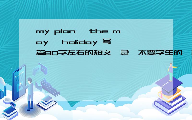 my plan* the may *holiday 写一篇80字左右的短文,急,不要学生的,要成人的假期计划,做作业就不要写上去了