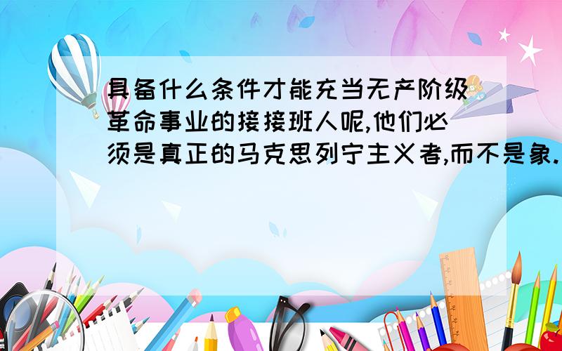 具备什么条件才能充当无产阶级革命事业的接接班人呢,他们必须是真正的马克思列宁主义者,而不是象.