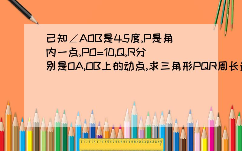 已知∠AOB是45度,P是角内一点,PO=10,Q,R分别是OA,OB上的动点,求三角形PQR周长最小值.