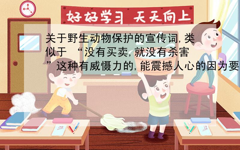 关于野生动物保护的宣传词,类似于 “没有买卖,就没有杀害”这种有威慑力的,能震撼人心的因为要自己做宣传图,没有合适的题材,就想做 关于野生动物方面的,最好带上宣传图怎么做的思路,