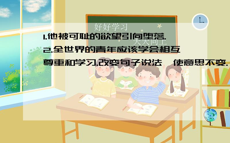 1.他被可耻的欲望引向堕落.2.全世界的青年应该学会相互尊重和学习.改变句子说法,使意思不变.