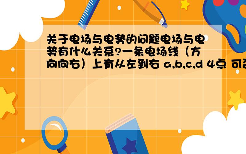 关于电场与电势的问题电场与电势有什么关系?一条电场线（方向向右）上有从左到右 a,b,c,d 4点 可否判断出 a b c d 的电势大小?为什么?