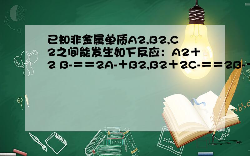 已知非金属单质A2,B2,C2之间能发生如下反应：A2＋2 B-＝＝2A-＋B2,B2＋2C-＝＝2B-＋B2.正确的是：A．还原性：A-＞B-＞C-B．反应A2＋2C-＝＝2A-＋C2不能发生为何选B呢,我觉得反应A2＋2C-＝＝2A-＋C2能发