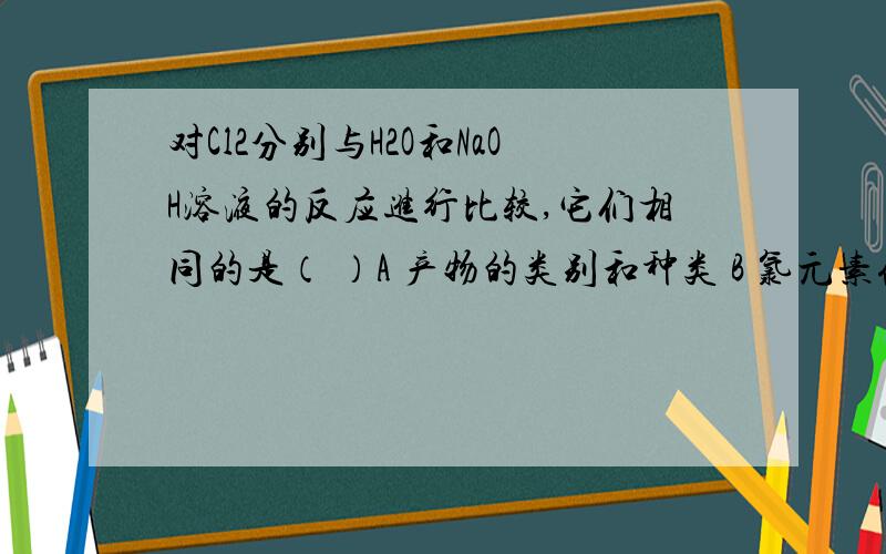 对Cl2分别与H2O和NaOH溶液的反应进行比较,它们相同的是（ ）A 产物的类别和种类 B 氯元素化合价态的变化特征C 水和碱溶液吸收氯气的效率 D 反应后溶液的颜色